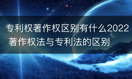 专利权著作权区别有什么2022 著作权法与专利法的区别