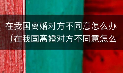 在我国离婚对方不同意怎么办（在我国离婚对方不同意怎么办呢）