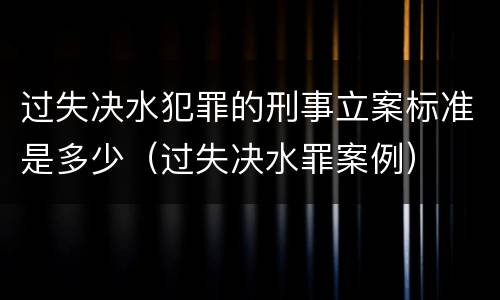 过失决水犯罪的刑事立案标准是多少（过失决水罪案例）