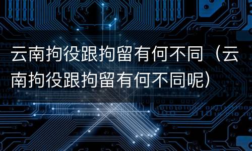云南拘役跟拘留有何不同（云南拘役跟拘留有何不同呢）