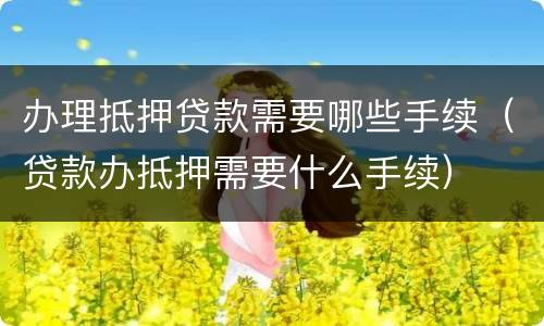 办理抵押贷款需要哪些手续（贷款办抵押需要什么手续）