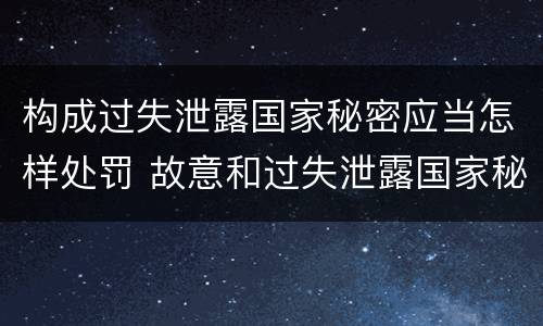 构成过失泄露国家秘密应当怎样处罚 故意和过失泄露国家秘密行为