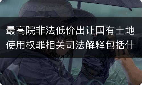 最高院非法低价出让国有土地使用权罪相关司法解释包括什么重要规定