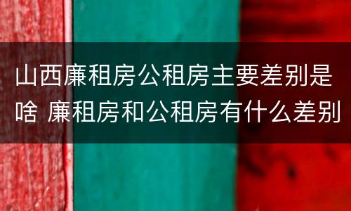 山西廉租房公租房主要差别是啥 廉租房和公租房有什么差别