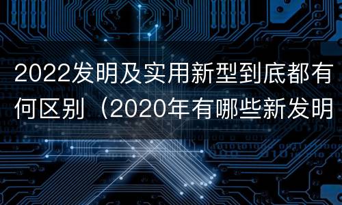 2022发明及实用新型到底都有何区别（2020年有哪些新发明）
