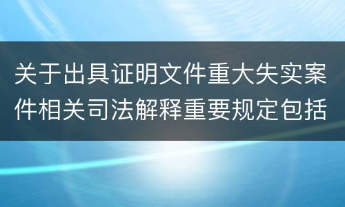 关于出具证明文件重大失实案件相关司法解释重要规定包括什么