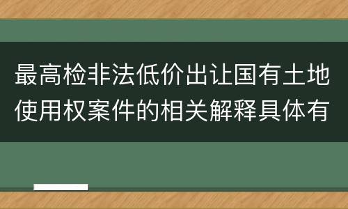 最高检非法低价出让国有土地使用权案件的相关解释具体有哪些重要内容