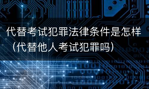 代替考试犯罪法律条件是怎样（代替他人考试犯罪吗）