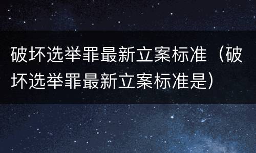 破坏选举罪最新立案标准（破坏选举罪最新立案标准是）