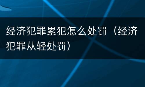 经济犯罪累犯怎么处罚（经济犯罪从轻处罚）