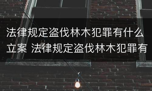 法律规定盗伐林木犯罪有什么立案 法律规定盗伐林木犯罪有什么立案条件