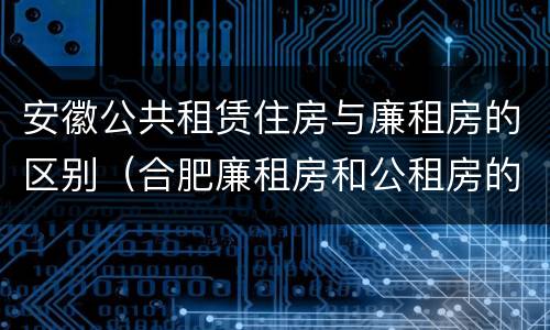 安徽公共租赁住房与廉租房的区别（合肥廉租房和公租房的区别）