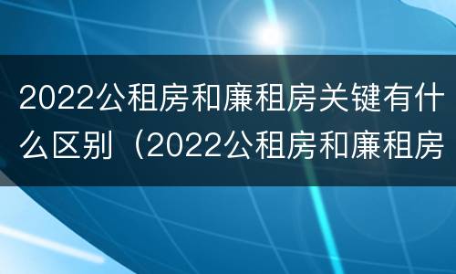 2022公租房和廉租房关键有什么区别（2022公租房和廉租房关键有什么区别呢）