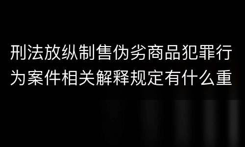 刑法放纵制售伪劣商品犯罪行为案件相关解释规定有什么重要内容