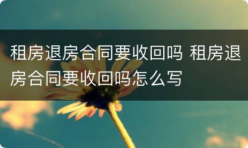 租房退房合同要收回吗 租房退房合同要收回吗怎么写