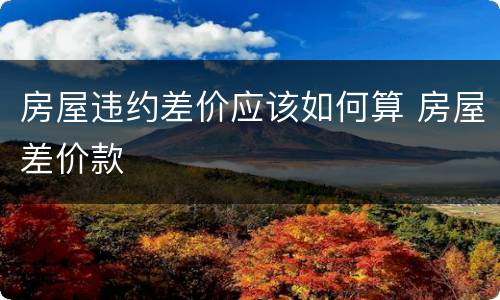 房屋违约差价应该如何算 房屋差价款