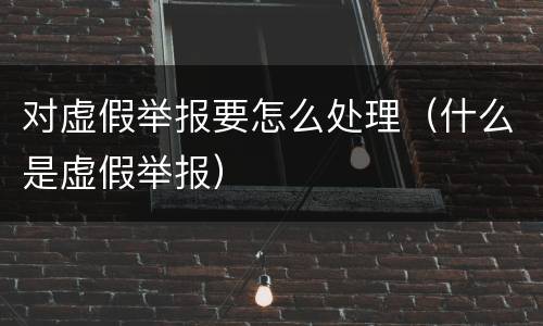 对虚假举报要怎么处理（什么是虚假举报）