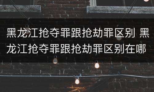 黑龙江抢夺罪跟抢劫罪区别 黑龙江抢夺罪跟抢劫罪区别在哪