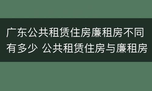 广东公共租赁住房廉租房不同有多少 公共租赁住房与廉租房的区别