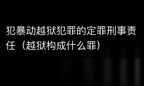 犯暴动越狱犯罪的定罪刑事责任（越狱构成什么罪）