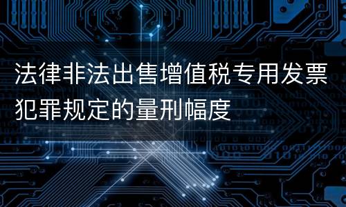 法律非法出售增值税专用发票犯罪规定的量刑幅度