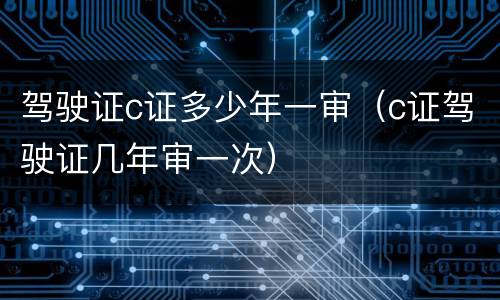 驾驶证c证多少年一审（c证驾驶证几年审一次）