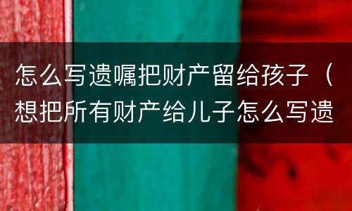 怎么写遗嘱把财产留给孩子（想把所有财产给儿子怎么写遗嘱）