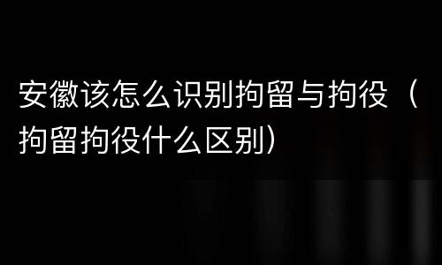 安徽该怎么识别拘留与拘役（拘留拘役什么区别）