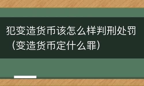 犯变造货币该怎么样判刑处罚（变造货币定什么罪）