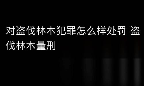 对盗伐林木犯罪怎么样处罚 盗伐林木量刑