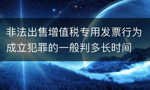 非法出售增值税专用发票行为成立犯罪的一般判多长时间