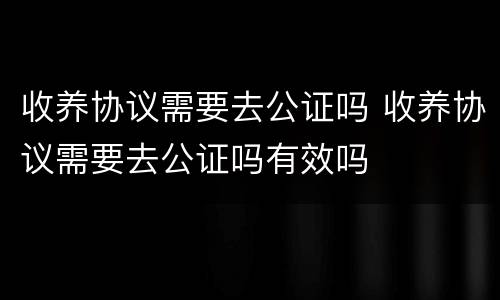 收养协议需要去公证吗 收养协议需要去公证吗有效吗