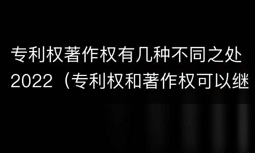 专利权著作权有几种不同之处2022（专利权和著作权可以继承吗）