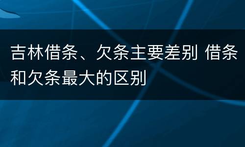 吉林借条、欠条主要差别 借条和欠条最大的区别