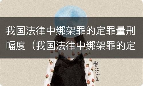 我国法律中绑架罪的定罪量刑幅度（我国法律中绑架罪的定罪量刑幅度是多少）