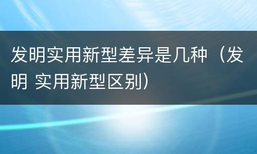 发明实用新型差异是几种（发明 实用新型区别）