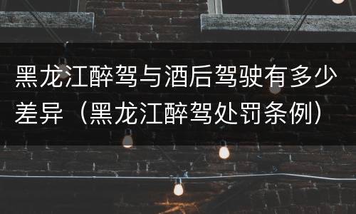黑龙江醉驾与酒后驾驶有多少差异（黑龙江醉驾处罚条例）