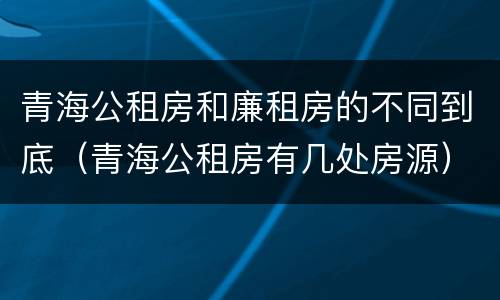 青海公租房和廉租房的不同到底（青海公租房有几处房源）