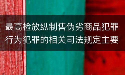 最高检放纵制售伪劣商品犯罪行为犯罪的相关司法规定主要内容有哪些