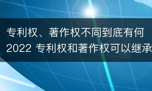 专利权、著作权不同到底有何2022 专利权和著作权可以继承吗