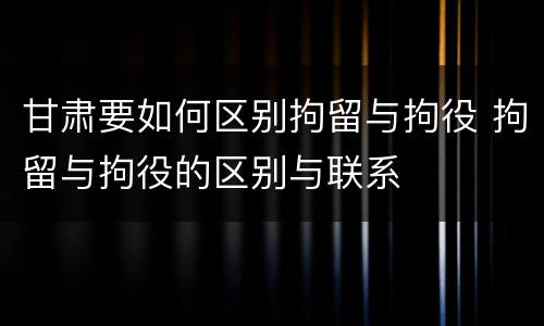 甘肃要如何区别拘留与拘役 拘留与拘役的区别与联系