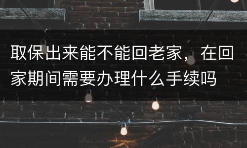 取保出来能不能回老家，在回家期间需要办理什么手续吗