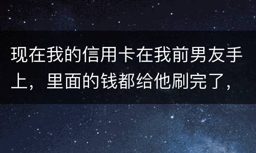现在我的信用卡在我前男友手上，里面的钱都给他刷完了，我能报警吗