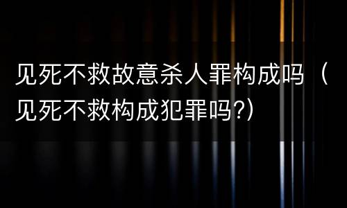 见死不救故意杀人罪构成吗（见死不救构成犯罪吗?）