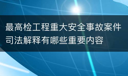 最高检工程重大安全事故案件司法解释有哪些重要内容