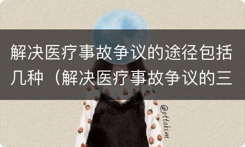 解决医疗事故争议的途径包括几种（解决医疗事故争议的三种途径）