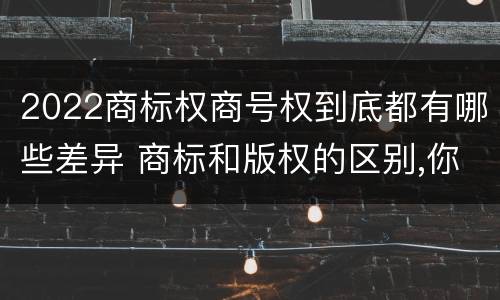 2022商标权商号权到底都有哪些差异 商标和版权的区别,你知道多少?