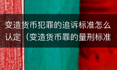 变造货币犯罪的追诉标准怎么认定（变造货币罪的量刑标准）