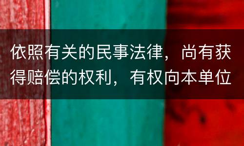 依照有关的民事法律，尚有获得赔偿的权利，有权向本单位提出要求吗