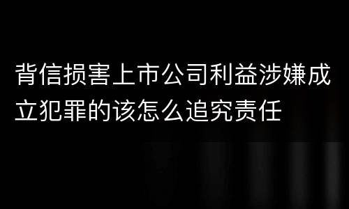 背信损害上市公司利益涉嫌成立犯罪的该怎么追究责任